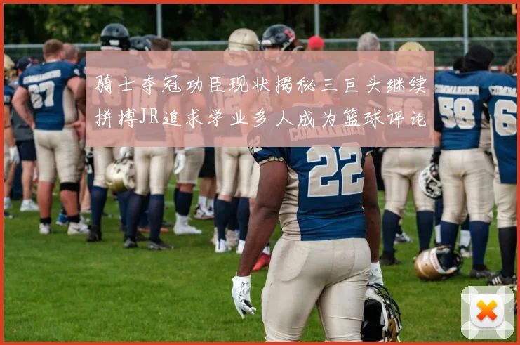 骑士夺冠功臣现状揭秘三巨头继续拼搏JR追求学业多人成为篮球评论员