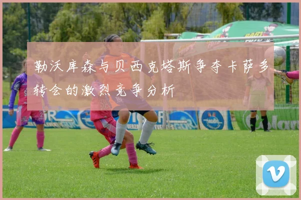 勒沃库森与贝西克塔斯争夺卡萨多转会的激烈竞争分析