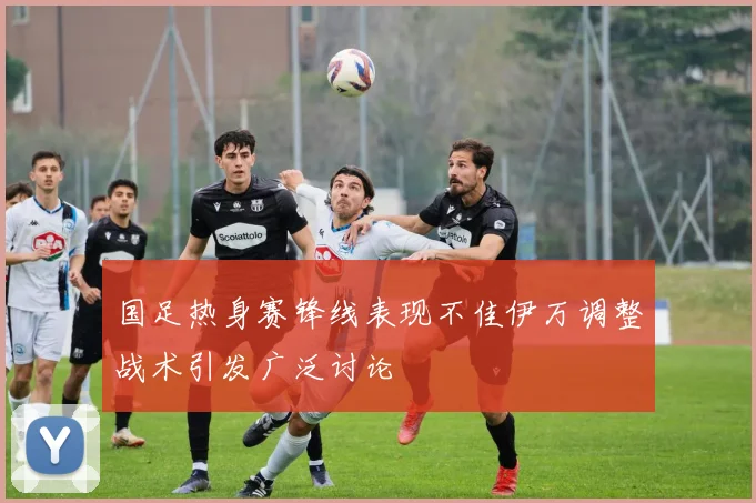 国足热身赛锋线表现不佳伊万调整战术引发广泛讨论