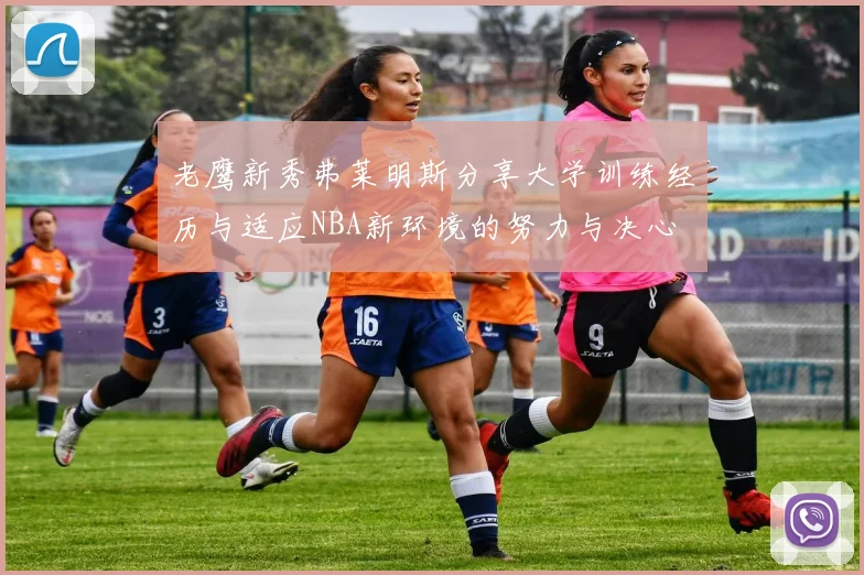 老鹰新秀弗莱明斯分享大学训练经历与适应NBA新环境的努力与决心