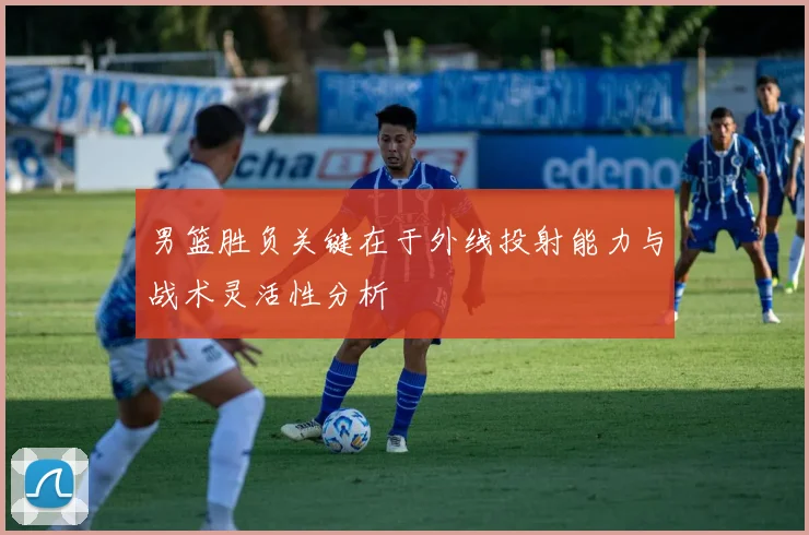 男篮胜负关键在于外线投射能力与战术灵活性分析