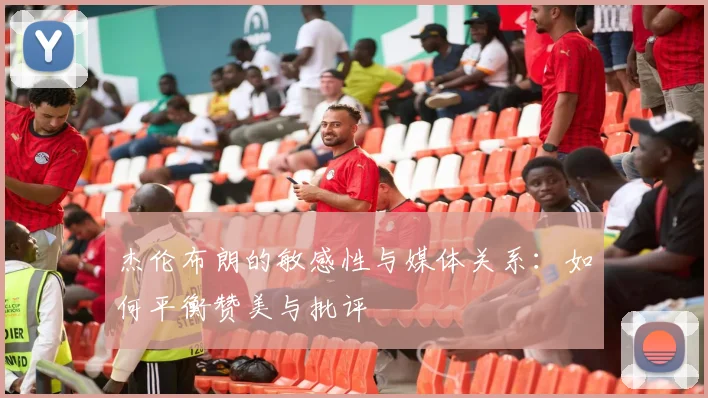 杰伦布朗的敏感性与媒体关系：如何平衡赞美与批评