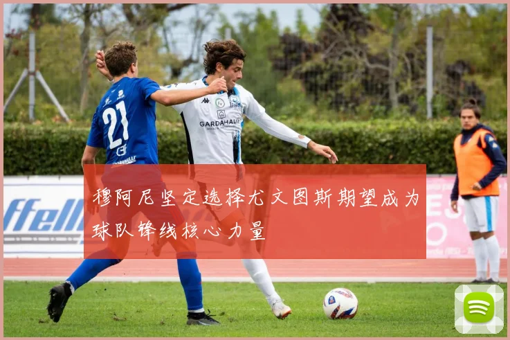 穆阿尼坚定选择尤文图斯期望成为球队锋线核心力量