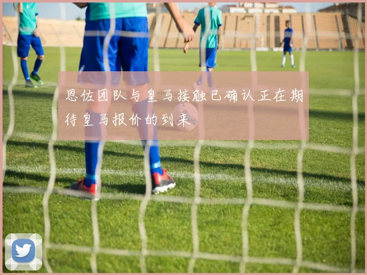 恩佐团队与皇马接触已确认正在期待皇马报价的到来