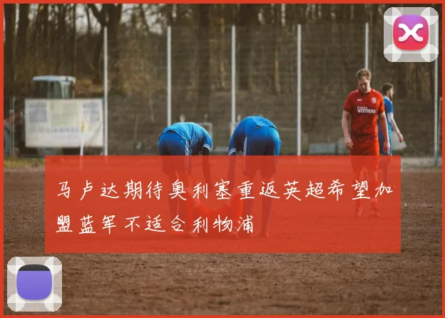 马卢达期待奥利塞重返英超希望加盟蓝军不适合利物浦