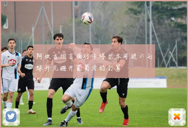 阿坎吉坦言面对卡塔尔本可进六七球并无避开葡萄牙的打算