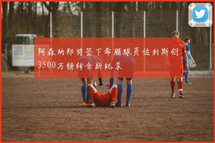 阿森纳即将签下希腊球员佐利斯创3500万镑转会新纪录