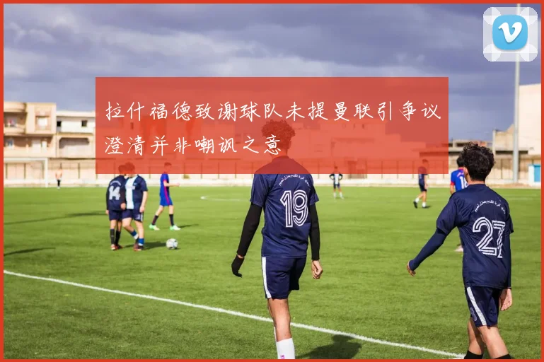 拉什福德致谢球队未提曼联引争议澄清并非嘲讽之意