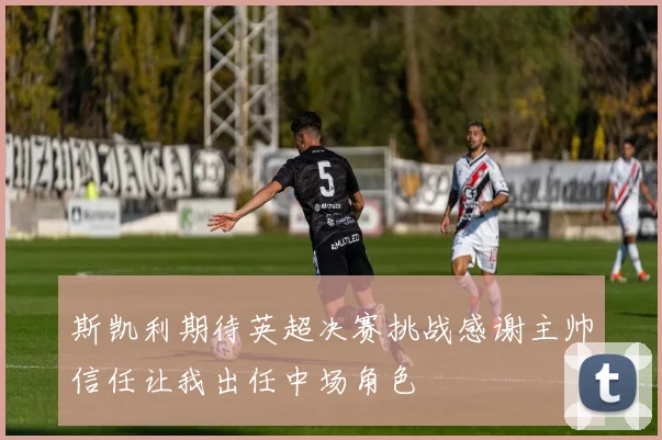 斯凯利期待英超决赛挑战感谢主帅信任让我出任中场角色