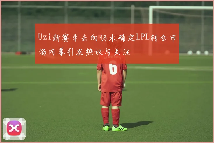 Uzi新赛季去向仍未确定LPL转会市场内幕引发热议与关注