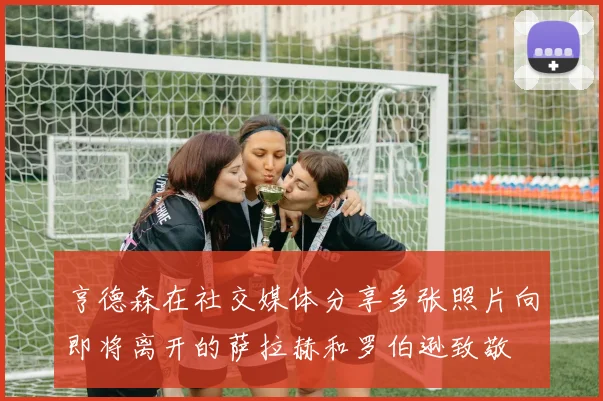 亨德森在社交媒体分享多张照片向即将离开的萨拉赫和罗伯逊致敬