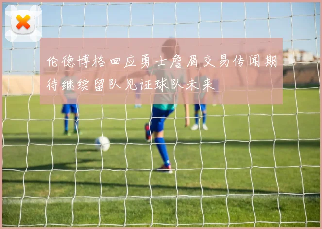 伦德博格回应勇士詹眉交易传闻期待继续留队见证球队未来