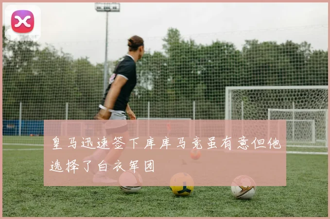 皇马迅速签下库库马竞虽有意但他选择了白衣军团