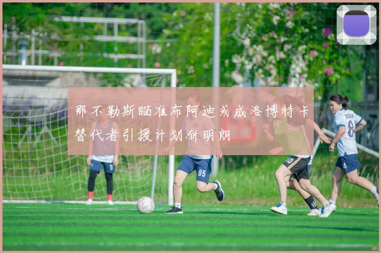 那不勒斯瞄准布阿迪或成洛博特卡替代者引援计划渐明朗