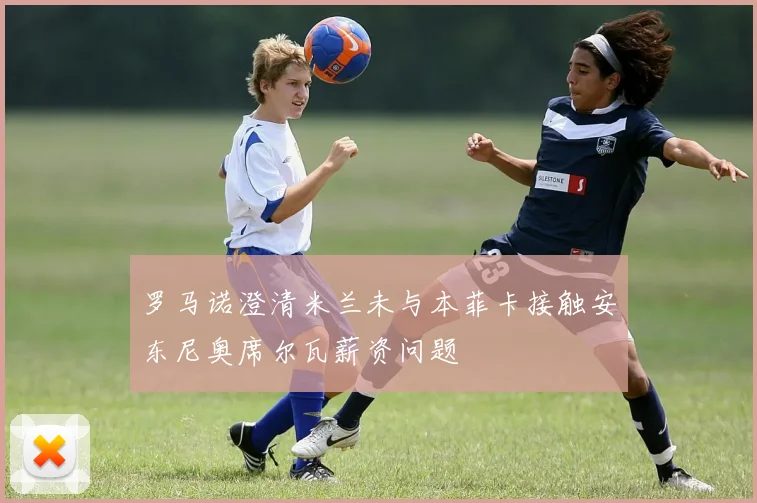 罗马诺澄清米兰未与本菲卡接触安东尼奥席尔瓦薪资问题