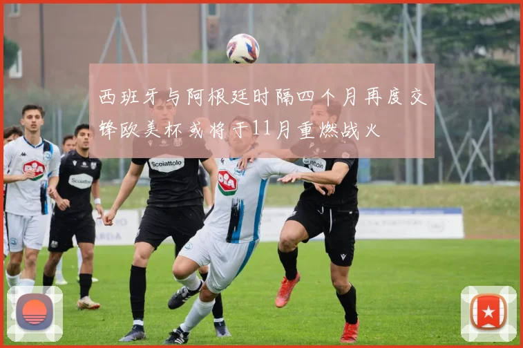 西班牙与阿根廷时隔四个月再度交锋欧美杯或将于11月重燃战火