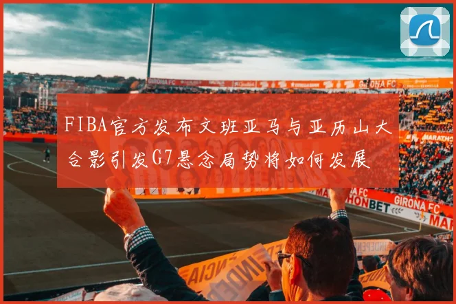 FIBA官方发布文班亚马与亚历山大合影引发G7悬念局势将如何发展