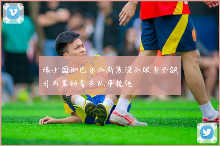 瑞士国脚巴尔加斯表现亮眼身价飙升布莱顿等多队争抢他