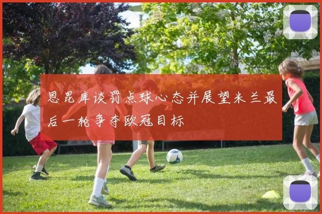 恩昆库谈罚点球心态并展望米兰最后一轮争夺欧冠目标
