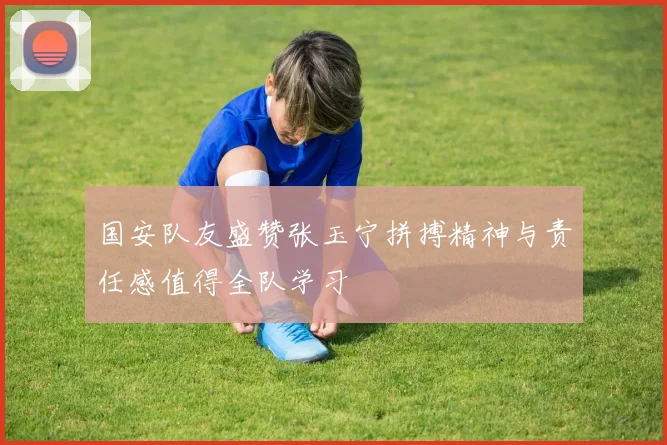 国安队友盛赞张玉宁拼搏精神与责任感值得全队学习