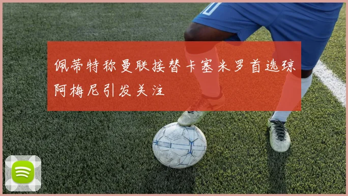 佩蒂特称曼联接替卡塞米罗首选琼阿梅尼引发关注