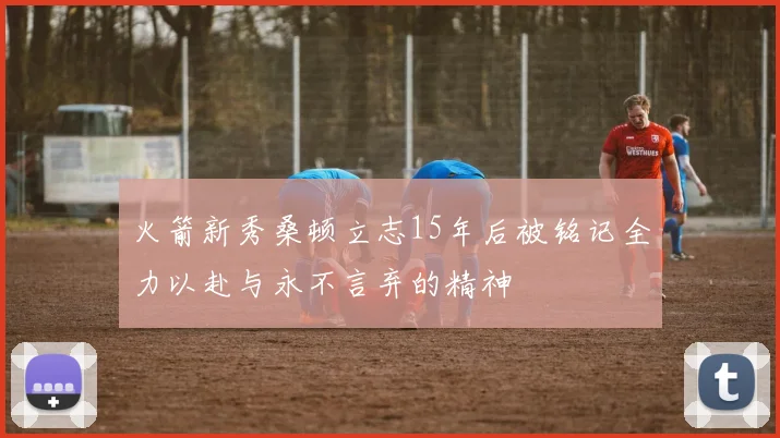 火箭新秀桑顿立志15年后被铭记全力以赴与永不言弃的精神