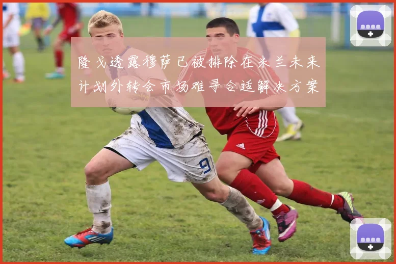 隆戈透露穆萨已被排除在米兰未来计划外转会市场难寻合适解决方案