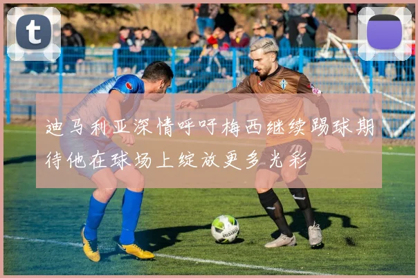 迪马利亚深情呼吁梅西继续踢球期待他在球场上绽放更多光彩