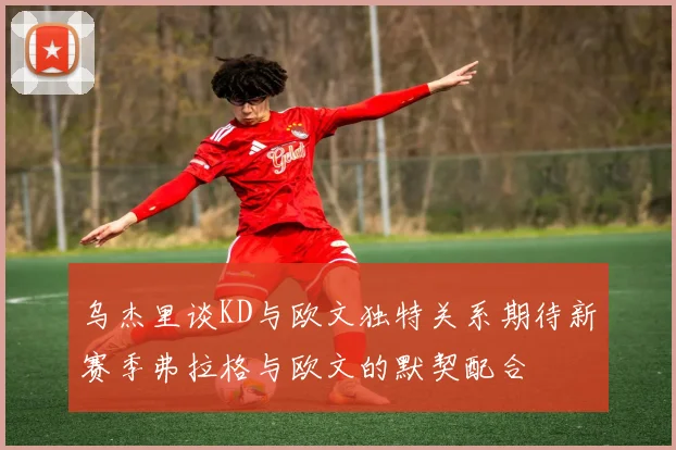 乌杰里谈KD与欧文独特关系期待新赛季弗拉格与欧文的默契配合