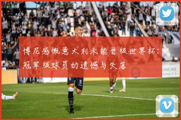 博尼感慨意大利未能晋级世界杯：冠军级球员的遗憾与失落